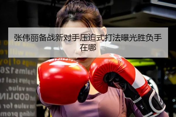张伟丽备战新对手压迫式打法曝光胜负手在哪